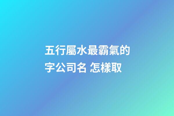 五行屬水最霸氣的字公司名 怎樣取-第1張-公司起名-玄機派